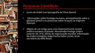 Pesquisas Científicas
• Livros de André Luiz (psicografia de Chico Xavier)
• Informações sobre fisiologia humana, principalmente sobre a
glândula pineal e os processos sobre os quais se originam
doenças.
• Objeto de um artigo para uma importantíssima revista
médica europeia chamada Neuroendocrinology Letters
[volume 34, nº 8, 2013], de repercussão mundial. Informação
do endocrinologista Jorge Cecílio Daher Júnior, atual
secretário da AME-Brasil.
 