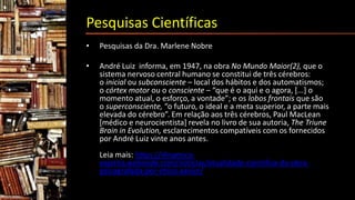 Pesquisas Científicas
• Pesquisas da Dra. Marlene Nobre
• André Luiz informa, em 1947, na obra No Mundo Maior(2), que o
sistema nervoso central humano se constitui de três cérebros:
o inicial ou subconsciente – local dos hábitos e dos automatismos;
o córtex motor ou o consciente – “que é o aqui e o agora, [...] o
momento atual, o esforço, a vontade”; e os lobos frontais que são
o superconsciente, “o futuro, o ideal e a meta superior, a parte mais
elevada do cérebro”. Em relação aos três cérebros, Paul MacLean
[médico e neurocientista] revela no livro de sua autoria, The Triune
Brain in Evolution, esclarecimentos compatíveis com os fornecidos
por André Luiz vinte anos antes.
Leia mais: https://dinamica-
espirita.webnode.com/noticias/atualidade-cientifica-da-obra-
psicografada-por-chico-xavier/
 