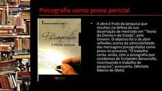 Psicografia como prova pericial
• A obra é fruto da pesquisa que
resultou na defesa da sua
dissertação de mestrado em “Teoria
do Direito e do Estado”, pelo
Univem. O objetivo foi o de abrir
reflexões acerca da admissibilidade
das mensagens psicografadas como
prova no processo. “O trabalho
conta, ainda, com a psicografia que
recebemos de Eurípedes Barsanulfo,
incentivando o trabalho de
pesquisa”, acrescenta. (Michele
Ribeiro de Melo)
 