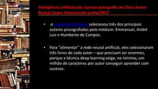 Inteligência artificial pôs à prova psicografia de Chico Xavier
Revista Super Interessante junho/2017
• o estudo da Stilingue selecionou três dos principais
autores psicografados pelo médium: Emmanuel, André
Luiz e Humberto de Campos.
• Para “alimentar” a rede neural artificial, eles selecionaram
três livros de cada autor – que precisam ser enormes,
porque a técnica deep learning exige, no mínimo, um
milhão de caracteres por autor conseguir aprender com
sucesso.
 