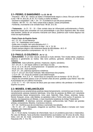 3
2.1- PEDRO, O SANGUÍNEO - Lc 22. 59- 62
- Impulsivo – Mt 4. 20 – Deixou as redes e imediatamente seguiu a Jesus. Ele quis andar sobre
o mar = Mt 14. 28 e 29, Jô 18. 10 = Cortou a orelha de Malco.
- Sociável e hospitaleiro = Mc 1. 29 – 31. O problema é que ele pouco pensava.
- Falante – Mt 167. 13 – 20. Falou coisas boas e depois, coisas precipitadas.
- Fanfarrão, inconstante e de vontade fraca– Mt 26. 33 a 35.
- Tratamento - Jo 21. 15 - 19 – Este contato deve ter influenciado profundamente a Pedro,
dando-lhe forças para consolidar em sua personalidade o que Deus esperava dele. Na nossa
vida também, diante de um encontro marcante com Deus, podemos subir muitos degraus nos
níveis de espiritualidade.
- Pedro Cheio do Espírito Santo
- At 1. 21, 22 – A sua liderança
- At 2. 14 – Habilidades como orador
- Estás indo à oração, tem auto-disciplina At 3. 1.
- Emoções controladas e sabedoria no falar – At. 4. 19, 20.
- Estava sempre alegre e não reclamava diante de dificuldades - At 5. 41
- Um homem paciente e compreensivo - At. 12. 12- 15.
2.2- PAULO, O COLÉRICO - At 9. 1,2.
- QUALIDADES - É um líder natural, obstinado e muito otimista. Tem muitas idéias, projetos e
objetivos e geralmente os realiza. São bons políticos, generais, diretores de empresas,
soldados
- DEFEITOS - Auto-suficiente, genioso, impetuoso, áspero, sarcástico.
- At 7. 57 a 8. 1 – Um Saulo colérico e sem Deus na vida.
- At 13. 13 e 15. 36 a 40. Incompreensível – O episódio com João Marcos.
- At 20. 33 e 34 – Auto-suficiente.
- At 27. 21 – 25. Liderança agressiva e dinâmica.
- 2 Co 11. 23 a 27. Era muito motivado. Não desanimava dos projetos.
- 1 Co 9. 24 – 27. Força de vontade e auto-determinação
- Tratamento - At 9. 5, 6, 17. Assim Deus se comporta com os homens = Sl 18. 25 a 27.
- Depois de convertido passou a ser um homem cheio de amor, gratidão e paz interior. Isso não
é encontrado em um colérico inconverso.
- 2 Co 12. 7 – 10 – Um recurso de Deus para que esse colérico não perdesse a humildade =
Espinho na carne.
2.3- MOISÉS, O MELANCÓLICO
Ao estudarmos as características positivas desse temperamento, concluímos que é muito rico,
caracterizando pessoas bastante talentosas. Uma lista de pessoas da Bíblia com caracteres
predominantes desse temperamento, inclui Jacó, Salomão, Elias, Eliseu, Jeremias, Isaías,
Daniel, Ezequiel, Jonas, João Batista, os apóstolos João e Tomé, entre outros. É oportuno, no
entanto, nos basearmos em Moisés, o mais importante israelense do Antigo Testamento.
- QUALIDADES - É talentoso, sensível, abnegado, perfeccionista, leal. Podem ser grandes
artistas, compositores, filósofos, inventores e teóricos.
- At 7. 22 - Confirma que ele era talentoso e esmerado nos estudos.
- Hb 11. 23 – 27 – Abnegação, chegando ao sacrifício. Essa atitude é tomada com maior
facilidade pelo melancólico.
- DEFEITOS
- Ex. 3. 10 em diante. Complexo de inferioridade. Isso é um problema para todo o melancólico.
No caso de Moisés, havia profundos ressentimentos acumulados nos 40 anos de exílio. Deus
tratou com ele de modo compreensivo. O Senhor é misericordioso para com as nossas
fraquezas (Hb. 4. 15 e 16).
 