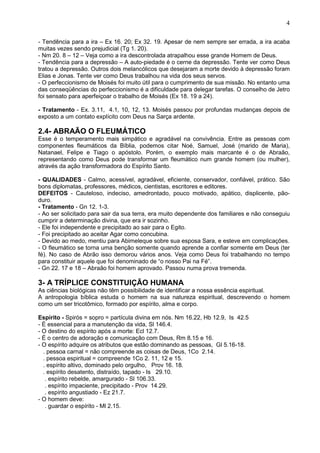 4
- Tendência para a ira – Ex 16. 20; Ex 32. 19. Apesar de nem sempre ser errada, a ira acaba
muitas vezes sendo prejudicial (Tg 1. 20).
- Nm 20. 8 – 12 – Veja como a ira descontrolada atrapalhou esse grande Homem de Deus.
- Tendência para a depressão – A auto-piedade é o cerne da depressão. Tente ver como Deus
tratou a depressão. Outros dois melancólicos que desejaram a morte devido à depressão foram
Elias e Jonas. Tente ver como Deus trabalhou na vida dos seus servos.
- O perfeccionismo de Moisés foi muito útil para o cumprimento de sua missão. No entanto uma
das conseqüências do perfeccionismo é a dificuldade para delegar tarefas. O conselho de Jetro
foi sensato para aperfeiçoar o trabalho de Moisés (Ex 18. 19 a 24).
- Tratamento - Ex. 3.11, 4.1, 10, 12, 13. Moisés passou por profundas mudanças depois de
exposto a um contato explícito com Deus na Sarça ardente.
2.4- ABRAÃO O FLEUMÁTICO
Esse é o temperamento mais simpático e agradável na convivência. Entre as pessoas com
componentes fleumáticos da Bíblia, podemos citar Noé, Samuel, José (marido de Maria),
Natanael, Felipe e Tiago o apóstolo. Porém, o exemplo mais marcante é o de Abraão,
representando como Deus pode transformar um fleumático num grande homem (ou mulher),
através da ação transformadora do Espírito Santo.
- QUALIDADES - Calmo, acessível, agradável, eficiente, conservador, confiável, prático. São
bons diplomatas, professores, médicos, cientistas, escritores e editores.
DEFEITOS - Cauteloso, indeciso, amedrontado, pouco motivado, apático, displicente, pão-
duro.
- Tratamento - Gn 12. 1-3.
- Ao ser solicitado para sair da sua terra, era muito dependente dos familiares e não conseguiu
cumprir a determinação divina, que era ir sozinho.
- Ele foi independente e precipitado ao sair para o Egito.
- Foi precipitado ao aceitar Agar como concubina.
- Devido ao medo, mentiu para Abimeleque sobre sua esposa Sara, e esteve em complicações.
- O fleumático se torna uma benção somente quando aprende a confiar somente em Deus (ter
fé). No caso de Abrão isso demorou vários anos. Veja como Deus foi trabalhando no tempo
para constituir aquele que foi denominado de “o nosso Pai na Fé”.
- Gn 22. 17 e 18 – Abraão foi homem aprovado. Passou numa prova tremenda.
3- A TRÍPLICE CONSTITUIÇÃO HUMANA
As ciências biológicas não têm possibilidade de identificar a nossa essência espiritual.
A antropologia bíblica estuda o homem na sua natureza espiritual, descrevendo o homem
como um ser tricotômico, formado por espírito, alma e corpo.
Espírito - Spirós = sopro = partícula divina em nós. Nm 16.22, Hb 12.9, Is 42.5
- É essencial para a manutenção da vida, Sl 146.4.
- O destino do espírito após a morte: Ecl 12.7.
- É o centro de adoração e comunicação com Deus, Rm 8.15 e 16.
- O espírito adquire os atributos que estão dominando as pessoas, Gl 5.16-18.
. pessoa carnal = não compreende as coisas de Deus, 1Co 2.14.
. pessoa espiritual = compreende 1Co 2. 11, 12 e 15.
. espírito altivo, dominado pelo orgulho, Prov 16. 18.
. espírito desatento, distraído, tapado - Is 29.10.
. espírito rebelde, amargurado - Sl 106.33.
. espírito impaciente, precipitado - Prov 14.29.
. espírito angustiado - Ez 21.7.
- O homem deve:
. guardar o espírito - Ml 2.15.
 