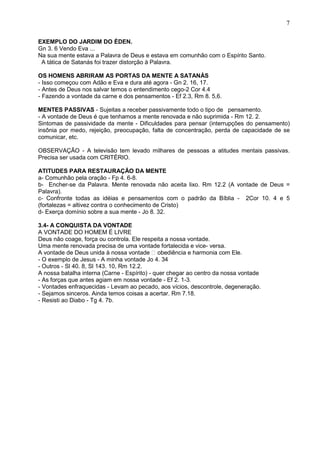 7
EXEMPLO DO JARDIM DO ÉDEN.
Gn 3. 6 Vendo Eva ...
Na sua mente estava a Palavra de Deus e estava em comunhão com o Espírito Santo.
A tática de Satanás foi trazer distorção à Palavra.
OS HOMENS ABRIRAM AS PORTAS DA MENTE A SATANÁS
- Isso começou com Adão e Eva e dura até agora - Gn 2. 16, 17.
- Antes de Deus nos salvar temos o entendimento cego-2 Cor 4.4
- Fazendo a vontade da carne e dos pensamentos - Ef 2.3, Rm 8. 5,6.
MENTES PASSIVAS - Sujeitas a receber passivamente todo o tipo de pensamento.
- A vontade de Deus é que tenhamos a mente renovada e não suprimida - Rm 12. 2.
Sintomas de passividade da mente - Dificuldades para pensar (interrupções do pensamento)
insônia por medo, rejeição, preocupação, falta de concentração, perda de capacidade de se
comunicar, etc.
OBSERVAÇÃO - A televisão tem levado milhares de pessoas a atitudes mentais passivas.
Precisa ser usada com CRITÉRIO.
ATITUDES PARA RESTAURAÇÃO DA MENTE
a- Comunhão pela oração - Fp 4. 6-8.
b- Encher-se da Palavra. Mente renovada não aceita lixo. Rm 12.2 (A vontade de Deus =
Palavra).
c- Confronte todas as idéias e pensamentos com o padrão da Bíblia - 2Cor 10. 4 e 5
(fortalezas = altivez contra o conhecimento de Cristo)
d- Exerça domínio sobre a sua mente - Jo 8. 32.
3.4- A CONQUISTA DA VONTADE
A VONTADE DO HOMEM É LIVRE
Deus não coage, força ou controla. Ele respeita a nossa vontade.
Uma mente renovada precisa de uma vontade fortalecida e vice- versa.
A vontade de Deus unida à nossa vontade  obediência e harmonia com Ele.
- O exemplo de Jesus - A minha vontade Jo 4. 34
- Outros - Sl 40. 8, Sl 143. 10, Rm 12.2.
A nossa batalha interna (Carne - Espírito) - quer chegar ao centro da nossa vontade
- As forças que antes agiam em nossa vontade - Ef 2. 1-3.
- Vontades enfraquecidas - Levam ao pecado, aos vícios, descontrole, degeneração.
- Sejamos sinceros. Ainda temos coisas a acertar. Rm 7.18.
- Resisti ao Diabo - Tg 4. 7b.
 