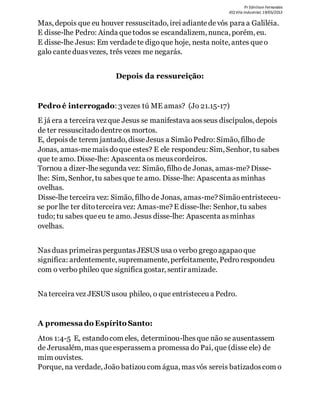 Pr Ednilson Fernandes
IEQ Vila Industrial, 19/05/2013
Mas, depois que eu houver ressuscitado, irei adiantedevós para a Galiléia.
E disse-lhe Pedro: Ainda que todos se escandalizem, nunca, porém, eu.
E disse-lhe Jesus: Em verdadete digoque hoje, nesta noite, antes que o
galo canteduasvezes, três vezes me negarás.
Depois da ressureição:
Pedro é interrogado: 3vezes tú ME amas? (Jo 21.15-17)
E já era a terceira vezque Jesus se manifestava aosseus discípulos, depois
de ter ressuscitadodentreos mortos.
E, depoisde terem jantado, disseJesus a SimãoPedro: Simão, filhode
Jonas, amas-memaisdoque estes? E ele respondeu: Sim, Senhor, tu sabes
que te amo. Disse-lhe: Apascenta os meuscordeiros.
Tornou a dizer-lhesegunda vez: Simão, filho de Jonas, amas-me? Disse-
lhe: Sim, Senhor, tu sabesque te amo. Disse-lhe: Apascenta asminhas
ovelhas.
Disse-lhe terceira vez: Simão, filho de Jonas, amas-me? Simãoentristeceu-
se por lhe ter ditoterceira vez: Amas-me? E disse-lhe: Senhor, tu sabes
tudo; tu sabes que eu te amo. Jesus disse-lhe: Apascenta asminhas
ovelhas.
Nasduas primeirasperguntasJESUS usa o verbo gregoagapaoque
significa: ardentemente, supremamente, perfeitamente, Pedrorespondeu
com o verbo phileo que significa gostar, sentir amizade.
Na terceira vez JESUS usou phileo, o que entristeceu a Pedro.
A promessado Espírito Santo:
Atos 1:4-5 E, estandocom eles, determinou-lhesque não se ausentassem
de Jerusalém, mas que esperassem a promessa do Pai, que (disse ele) de
mim ouvistes.
Porque, na verdade, João batizou com água, masvós sereis batizadoscom o
 