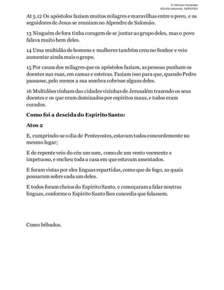 Pr Ednilson Fernandes
IEQ Vila Industrial, 19/05/2013
At 5.12 Os apóstolos faziam muitosmilagresemaravilhasentreo povo, e os
seguidoresde Jesus se reuniam no Alpendrede Salomão.
13 Ninguém defora tinha coragem dese juntar aogrupodeles, maso povo
falava muitobem deles.
14 Uma multidãodehomens e mulherestambém creu no Senhor e veio
aumentar ainda maisogrupo.
15 Por causa dos milagresque os apóstolos faziam, aspessoas punham os
doentes nas ruas, em camase esteiras. Faziam isso para que, quandoPedro
passasse, pelo menos a sua sombra cobrissealgunsdeles.
16 Multidõesvinham das cidadesvizinhasde Jerusalém trazendoos seus
doentes e os que eram dominadospor espíritosmaus, e todos eram
curados.
Como foi a descidado Espirito Santo:
Atos 2
E, cumprindo-seodia de Pentecostes, estavam todosconcordementeno
mesmo lugar;
E de repenteveio do céu um som, comode um vento veemente e
impetuoso, e encheu toda a casa em que estavam assentados.
E foram vistaspor eles línguasrepartidas, comoque de fogo, as quais
pousaram sobrecada um deles.
E todos foram cheiosdo EspíritoSanto, e começarama falar noutras
línguas, conformeo EspíritoSantolhes concedia que falassem.
Como bêbados.
 