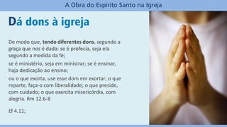 Dá dons à igreja
A Obra do Espírito Santo na Igreja
De modo que, tendo diferentes dons, segundo a
graça que nos é dada: se é profecia, seja ela
segundo a medida da fé;
se é ministério, seja em ministrar; se é ensinar,
haja dedicação ao ensino;
ou o que exorta, use esse dom em exortar; o que
reparte, faça-o com liberalidade; o que preside,
com cuidado; o que exercita misericórdia, com
alegria. Rm 12.6-8
Ef 4.11;
 