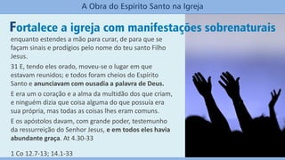 Fortalece a igreja com manifestações sobrenaturais
A Obra do Espírito Santo na Igreja
enquanto estendes a mão para curar, de para que se
façam sinais e prodígios pelo nome do teu santo Filho
Jesus.
31 E, tendo eles orado, moveu-se o lugar em que
estavam reunidos; e todos foram cheios do Espírito
Santo e anunciavam com ousadia a palavra de Deus.
E era um o coração e a alma da multidão dos que criam,
e ninguém dizia que coisa alguma do que possuía era
sua própria, mas todas as coisas lhes eram comuns.
E os apóstolos davam, com grande poder, testemunho
da ressurreição do Senhor Jesus, e em todos eles havia
abundante graça. At 4.30-33
1 Co 12.7-13; 14.1-33
 