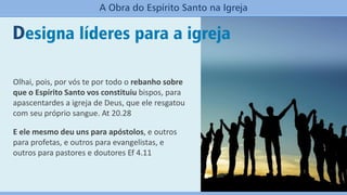 Designa líderes para a igreja
A Obra do Espírito Santo na Igreja
Olhai, pois, por vós te por todo o rebanho sobre
que o Espírito Santo vos constituiu bispos, para
apascentardes a igreja de Deus, que ele resgatou
com seu próprio sangue. At 20.28
E ele mesmo deu uns para apóstolos, e outros
para profetas, e outros para evangelistas, e
outros para pastores e doutores Ef 4.11
 