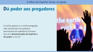 Dá poder aos pregadores
A Obra do Espírito Santo na Igreja
A minha palavra e a minha pregação
não consistiram em palavras
persuasivas de sabedoria humana,
mas em demonstração do Espírito e
de poder 1 Co 2.4
 