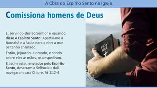 Comissiona homens de Deus
A Obra do Espírito Santo na Igreja
E, servindo eles ao Senhor e jejuando,
disse o Espírito Santo: Apartai-me a
Barnabé e a Saulo para a obra a que
os tenho chamado.
Então, jejuando, e orando, e pondo
sobre eles as mãos, os despediram.
E assim estes, enviados pelo Espírito
Santo, desceram a Selêucia e dali
navegaram para Chipre. At 13.2-4
 