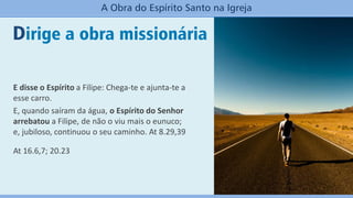 Dirige a obra missionária
A Obra do Espírito Santo na Igreja
E disse o Espírito a Filipe: Chega-te e ajunta-te a
esse carro.
E, quando saíram da água, o Espírito do Senhor
arrebatou a Filipe, de não o viu mais o eunuco;
e, jubiloso, continuou o seu caminho. At 8.29,39
At 16.6,7; 20.23
 