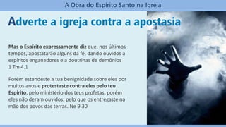 Adverte a igreja contra a apostasia
A Obra do Espírito Santo na Igreja
Mas o Espírito expressamente diz que, nos últimos
tempos, apostatarão alguns da fé, dando ouvidos a
espíritos enganadores e a doutrinas de demônios
1 Tm 4.1
Porém estendeste a tua benignidade sobre eles por
muitos anos e protestaste contra eles pelo teu
Espírito, pelo ministério dos teus profetas; porém
eles não deram ouvidos; pelo que os entregaste na
mão dos povos das terras. Ne 9.30
 