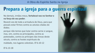 Prepara a igreja para a guerra espiritual
A Obra do Espírito Santo na Igreja
No demais, irmãos meus, fortalecei-vos no Senhor e
na força do seu poder.
Revesti-vos de toda a armadura de Deus, para que
possais estar firmes contra as astutas ciladas do
diabo;
porque não temos que lutar contra carne e sangue,
mas, sim, contra os principados, contra as
potestades, contra os príncipes das trevas deste
século, contra as hostes espirituais da
maldade, nos lugares celestiais. Ef 6.10-12
Ef 6.13-18
 