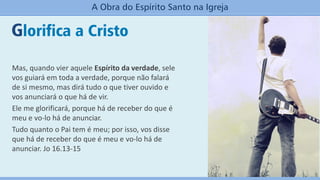 Glorifica a Cristo
A Obra do Espírito Santo na Igreja
Mas, quando vier aquele Espírito da verdade, sele
vos guiará em toda a verdade, porque não falará
de si mesmo, mas dirá tudo o que tiver ouvido e
vos anunciará o que há de vir.
Ele me glorificará, porque há de receber do que é
meu e vo-lo há de anunciar.
Tudo quanto o Pai tem é meu; por isso, vos disse
que há de receber do que é meu e vo-lo há de
anunciar. Jo 16.13-15
 