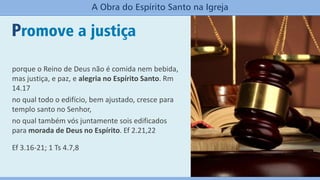 Promove a justiça
A Obra do Espírito Santo na Igreja
porque o Reino de Deus não é comida nem bebida,
mas justiça, e paz, e alegria no Espírito Santo. Rm
14.17
no qual todo o edifício, bem ajustado, cresce para
templo santo no Senhor,
no qual também vós juntamente sois edificados
para morada de Deus no Espírito. Ef 2.21,22
Ef 3.16-21; 1 Ts 4.7,8
 