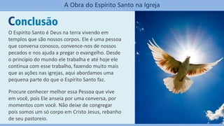 Conclusão
A Obra do Espírito Santo na Igreja
O Espírito Santo é Deus na terra vivendo em
templos que são nossos corpos. Ele é uma pessoa
que conversa conosco, convence-nos de nossos
pecados e nos ajuda a pregar o evangelho. Desde
o principio do mundo ele trabalha e até hoje ele
continua com esse trabalho, fazendo muito mais
que as ações nas igrejas, aqui abordamos uma
pequena parte do que o Espírito Santo faz.
Procure conhecer melhor essa Pessoa que vive
em você, pois Ele anseia por uma conversa, por
momentos com você. Não deixe de congregar
pois somos um só corpo em Cristo Jesus, rebanho
de seu pastoreio.
 
