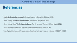 Bíblia de Estudo Pentecostal: Almeida Revista e Corrigida. Editora CPAD.
Hinn, Benny. Bom Dia, Espirito Santo. São Paulo: Holy Bible, 2009.
Hinn, Benny. Bem-Vindo, Espirito Santo. Rio de Janeiro: Thomas Nelson Brasil, 2011.
http://www.gotquestions.org/Portugues/Espirito-Santo.html (2016)
http://pt.slideshare.net/marconidesenhos/qual-a-importncia-de-ir-igreja-58521273 (2016)
Referências
A Obra do Espírito Santo na Igreja
 