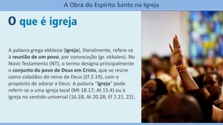 A palavra grega ekklesia (igreja), literalmente, refere-se
à reunião de um povo, por convocação (gr. ekkaleo). No
Novo Testamento (NT), o termo designa principalmente
o conjunto do povo de Deus em Cristo, que se reúne
como cidadãos do reino de Deus (Ef 2.19), com o
propósito de adorar a Deus. A palavra “igreja” pode
referir-se a uma igreja local (Mt 18.17; At 15.4) ou à
igreja no sentido universal (16.18; At 20.28; Ef 2.21, 22).
O que é igreja
A Obra do Espírito Santo na Igreja
 