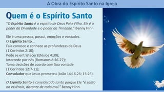 Quem é o Espírito Santo
A Obra do Espírito Santo na Igreja
“O Espírito Santo é o espírito de Deus Pai e Filho. Ele é o
poder da Divindade e o poder da Trindade.” Benny Hinn
Ele é uma pessoa, possui, emoções e vontades.
O Espírito Santo...
Fala conosco e conhece as profundezas de Deus
(1 Coríntios 2:10);
Pode se entristecer (Efésios 4:30);
Intercede por nós (Romanos 8:26-27);
Toma decisões de acordo com Sua vontade
(1 Coríntios 12:7-11);
Consolador que Jesus prometeu (João 14:16,26; 15:26).
O Espírito Santo é considerado santo porque Ele “é santo
na essência, distante de todo mal.” Benny Hinn
 