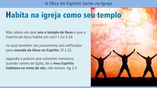 Habita na igreja como seu templo
A Obra do Espírito Santo na Igreja
Não sabeis vós que sois o templo de Deus e que o
Espírito de Deus habita em vós? 1 Co 3.16
no qual também vós juntamente sois edificados
para morada de Deus no Espírito. Ef 2.22
segundo a palavra que concertei convosco,
quando saístes do Egito, de o meu Espírito
habitava no meio de vós; não temais. Ag 2.5
 
