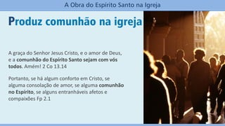 Produz comunhão na igreja
A Obra do Espírito Santo na Igreja
A graça do Senhor Jesus Cristo, e o amor de Deus,
e a comunhão do Espírito Santo sejam com vós
todos. Amém! 2 Co 13.14
Portanto, se há algum conforto em Cristo, se
alguma consolação de amor, se alguma comunhão
no Espírito, se alguns entranháveis afetos e
compaixões Fp 2.1
 