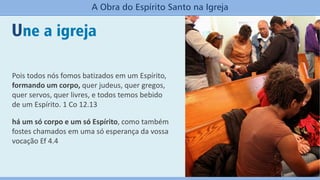 Une a igreja
A Obra do Espírito Santo na Igreja
Pois todos nós fomos batizados em um Espírito,
formando um corpo, quer judeus, quer gregos,
quer servos, quer livres, e todos temos bebido
de um Espírito. 1 Co 12.13
há um só corpo e um só Espírito, como também
fostes chamados em uma só esperança da vossa
vocação Ef 4.4
 