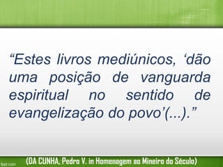 “Estes livros mediúnicos, ‘dão
uma posição de vanguarda
espiritual no sentido de
evangelização do povo’(...).”
(DA CUNHA, Pedro V. in Homenagem ao Mineiro do Século)

 