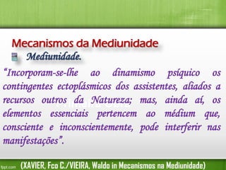 Mecanismos da Mediunidade
Mediunidade.
“Incorporam-se-lhe ao dinamismo psíquico os
contingentes ectoplásmicos dos assistentes, aliados a
recursos outros da Natureza; mas, ainda aí, os
Primeira Obra
elementos essenciais pertencem ao médium que,
consciente e inconscientemente, pode interferir nas
manifestações”.
(XAVIER, Fco C./VIEIRA, Waldo in Mecanismos na Mediunidade)

 
