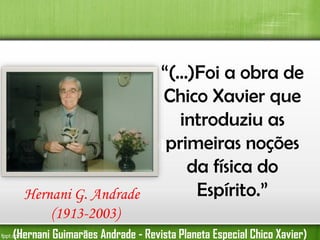 “(...)Foi a obra de
Chico Xavier que
introduziu as
primeiras noções
Primeira Obra
da física do
Espírito.”
Hernani G. Andrade
(1913-2003)
(Hernani Guimarães Andrade - Revista Planeta Especial Chico Xavier)

 