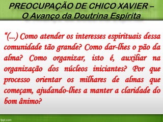 PREOCUPAÇÃO DE CHICO XAVIER –
O Avanço da Doutrina Espírita

“(...) Como atender os interesses espirituais dessa
comunidade tão grande? Como dar-lhes o pão da
alma? Como organizar, isto é, auxiliar na
organização dos núcleos iniciantes? Por que
processo orientar os milhares de almas que
começam, ajudando-lhes a manter a claridade do
bom ânimo?

 