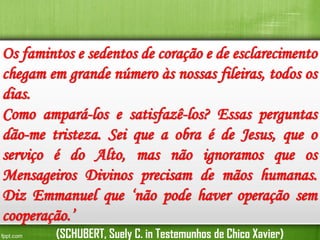 Os famintos e sedentos de coração e de esclarecimento
chegam em grande número às nossas fileiras, todos os
dias.
Como ampará-los e satisfazê-los? Essas perguntas
dão-me tristeza. Sei que a obra é de Jesus, que o
serviço é do Alto, mas não ignoramos que os
Mensageiros Divinos precisam de mãos humanas.
Diz Emmanuel que ‘não pode haver operação sem
cooperação.’
(SCHUBERT, Suely C. in Testemunhos de Chico Xavier)

 