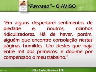 “Parnaso” – O AVISO
“Em alguns despertarei sentimentos de
piedade
e,
noutros,
rizinhos
ridiculizadores. Há de haver, porém,
alguém que encontre consolação nestas
páginas humildes. Um destes que haja
entre mil dos primeiros, e dou-me por
compensado o meu trabalho.”
(Chico Xavier, Dezembro 1931)

 