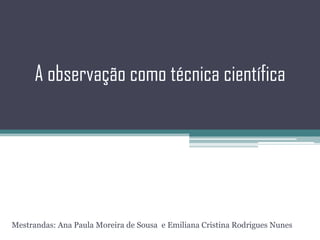 A observação como técnica científica Mestrandas: Ana Paula Moreira de Sousa  e Emiliana Cristina Rodrigues Nunes 