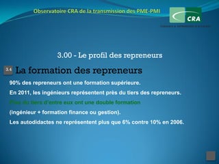 3.00 - Le profil des repreneurs
3.4
      La formation des repreneurs
 90% des repreneurs ont une formation supérieure.
 En 2011, les ingénieurs représentent près du tiers des repreneurs.
 Plus du tiers d’entre eux ont une double formation
 (ingénieur + formation finance ou gestion).
 Les autodidactes ne représentent plus que 6% contre 10% en 2006.
 