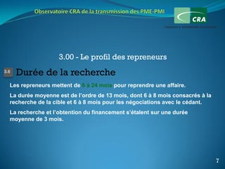3.00 - Le profil des repreneurs
3.6
      Durée de la recherche
  Les repreneurs mettent de 6 à 24 mois pour reprendre une affaire.
  La durée moyenne est de l’ordre de 13 mois, dont 6 à 8 mois consacrés à la
  recherche de la cible et 6 à 8 mois pour les négociations avec le cédant.
  La recherche et l’obtention du financement s’étalent sur une durée
  moyenne de 3 mois.




                                                                               7
 