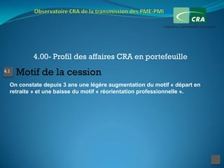 4.00- Profil des affaires CRA en portefeuille
4.1
      Motif de la cession
  On constate depuis 3 ans une légère augmentation du motif « départ en
  retraite » et une baisse du motif « réorientation professionnelle ».
 