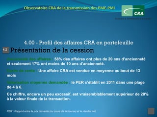 4.00 - Profil des affaires CRA en portefeuille
4.2
      Présentation de la cession
  Ancienneté des affaires : 58% des affaires ont plus de 20 ans d’ancienneté
  et seulement 17% ont moins de 10 ans d’ancienneté.
  Durée de vente : Une affaire CRA est vendue en moyenne au bout de 13
  mois
  Valorisation moyenne demandée : le PER s’établit en 2011 dans une plage
  de 4 à 6.
  Ce chiffre, encore un peu excessif, est vraisemblablement supérieur de 20%
  à la valeur finale de la transaction.


  PER : Rapport entre le prix de vente (ou cours de la bourse) et le résultat net.
 