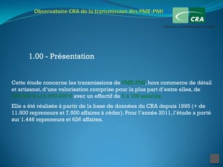 1.00 - Présentation


Cette étude concerne les transmissions de PME-PMI, hors commerce de détail
et artisanat, d’une valorisation comprise pour la plus part d’entre elles, de
300.000 € et 5.000.000 € avec un effectif de 5 à 100 salariés.
Elle a été réalisée à partir de la base de données du CRA depuis 1995 (+ de
11.500 repreneurs et 7.500 affaires à céder). Pour l’année 2011, l’étude a porté
sur 1.446 repreneurs et 626 affaires.
 