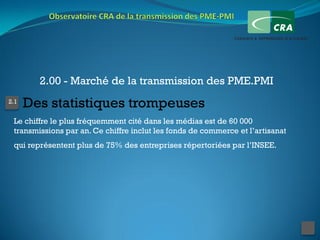 2.00 - Marché de la transmission des PME.PMI
2.1
      Des statistiques trompeuses
 Le chiffre le plus fréquemment cité dans les médias est de 60 000
 transmissions par an. Ce chiffre inclut les fonds de commerce et l’artisanat
 qui représentent plus de 75% des entreprises répertoriées par l’INSEE.
 