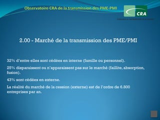 2.00 - Marché de la transmission des PME/PMI


32% d’entre elles sont cédées en interne (famille ou personnel).
25% disparaissent ou n’apparaissent pas sur le marché (faillite, absorption,
fusion).
43% sont cédées en externe.
La réalité du marché de la cession (externe) est de l’ordre de 6.800
entreprises par an.
 