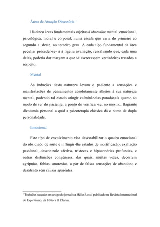 Áreas de Atuação Obsessória 1
Há cinco áreas fundamentais sujeitas à obsessão: mental, emocional,
psicológica, moral e corporal, numa escala que varia do primeiro ao
segundo e, deste, ao terceiro grau. A cada tipo fundamental da área
peculiar proceder-se- á à ligeira avaliação, ressalvando que, cada uma
delas, poderia dar margem a que se escrevessem verdadeiros tratados a
respeito.
Mental
As induções desta natureza levam o paciente a sensações e
manifestações de pensamentos absolutamente alheios à sua natureza
mental, podendo tal estado atingir culminâncias paradoxais quanto ao
modo de ser do paciente, a ponto de verificar-se, no mesmo, flagrante
dicotomia personal a qual a psicoterapia clássica dá o nome de dupla
personalidade.
Emocional
Este tipo de envolvimento visa desestabilizar o quadro emocional
do obsidiado de sorte e inflingir-lhe estados de mortificação, exaltação
passional, descontrole afetivo, tristezas e hipocondrias profundas, e
outras disfunções congêneres, das quais, muitas vezes, decorrem
agripnias, fobias, anorexias, a par de falsas sensações de abandono e
desalento sem causas aparentes.
1
Trabalho baseado em artigo do jornalista Hélio Rossi, publicado na Revista Internacional
do Espiritismo, da Editora O Clarim..
 