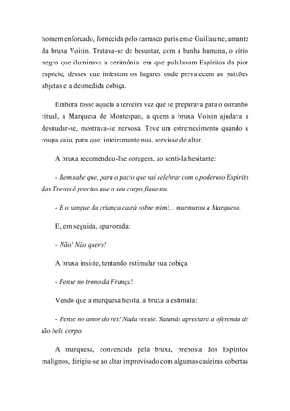 homem enforcado, fornecida pelo carrasco parisiense Guillaume, amante
da bruxa Voisin. Tratava-se de besuntar, com a banha humana, o círio
negro que iluminava a cerimônia, em que pululavam Espíritos da pior
espécie, desses que infestam os lugares onde prevalecem as paixões
abjetas e a desmedida cobiça.
Embora fosse aquela a terceira vez que se preparava para o estranho
ritual, a Marquesa de Montespan, a quem a bruxa Voisin ajudava a
desnudar-se, mostrava-se nervosa. Teve um estremecimento quando a
roupa caiu, para que, inteiramente nua, servisse de altar.
A bruxa recomendou-lhe coragem, ao senti-la hesitante:
- Bem sabe que, para o pacto que vai celebrar com o poderoso Espírito
das Trevas é preciso que o seu corpo fique nu.
- E o sangue da criança cairá sobre mim!... murmurou a Marquesa.
E, em seguida, apavorada:
- Não! Não quero!
A bruxa insiste, tentando estimular sua cobiça:
- Pense no trono da França!
Vendo que a marquesa hesita, a bruxa a estimula:
- Pense no amor do rei! Nada receie. Satanás apreciará a oferenda de
tão belo corpo.
A marquesa, convencida pela bruxa, preposta dos Espíritos
malignos, dirigiu-se ao altar improvisado com algumas cadeiras cobertas
 