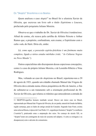 Os “Skoptzi” Brasileiros e os Beatos
Quem analisou o caso skoptzi11
no Brasil foi o alienista Xavier de
Oliveira, que escreveu um livro sob o título Espiritismo e Loucura,
prefaciado pelo psiquiatra Juliano Moreira.
Observa-se que o trabalho do Dr. Xavier de Oliveira é tendencioso.
Afinal de contas, ele rezava pela cartilha de Afrânio Peixoto e Arthur
Ramos que, a propósito, confundiram, sem exame, o Espiritismo com o
culto vodu, do Haiti. Diria ele, então:
Lá, como aqui, a possessão espírito-fetichista é um fenômeno muito
complexo, ligado a vários estados mórbidos (vide; “As Culturas Negras
no Novo Mundo”).
Outros especialistas não discreparam dessas especiosas concepções,
como é o caso do próprio Juliano Moreira, e de Leonídio Ribeiro e Nina
Rodrigues.
Mas, voltando ao caso do skoptzismo no Brasil, reportemo-nos a 29
de agosto de 1921, quando um cidadão chamado Manuel das Virgens de
Oliveira dava entrada numa clínica psiquiátrica do Rio de Janeiro, a fim
de submeter-se a um tratamento sob a orientação profissional do Dr.
Xavier de Oliveira, que relatou os trâmites que antecederam a entrada do
11 SKOPTZl-significa homem mutilado sexual. Houve um único caso no Brasil,
representado por Manuel das Virgens de Oliveira, de cor parda, natural do Estado da Bahia,
região sertaneja, para os lados do antigo arraial de Canudos. Segundo Jean Finot, existiu
uma seita na Rússia, à época do Czar Pedro 111, seguida por homens (“skoptzi”) e mulheres
(“sestritzi”), praticando estas a amputação dos seios. No começo do século XX, os
“skoptzi”eram um contingente de mais de sessenta mil adeptos. A seita se extinguiu ( ou
desapareceu) com o advento do comunismo.
 