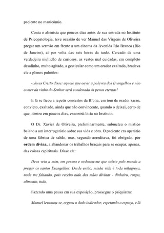 paciente no manicômio.
Conta o alienista que poucos dias antes de sua entrada no Instituto
de Psicopatologia, teve ocasião de ver Manuel das Virgens de Oliveira
pregar um sermão em frente a um cinema da Avenida Rio Branco (Rio
de Janeiro), aí por volta das seis horas da tarde. Cercado de uma
verdadeira multidão de curiosos, as vestes mal cuidadas, em completo
desalinho, muito agitado, a gesticular como um orador exaltado, bradava
ele a plenos pulmões:
- Jesus Cristo disse: aquele que ouvir a palavra dos Evangelhos e não
comer da vinha do Senhor será condenado às penas eternas!
E lá se ficou a repetir conceitos da Bíblia, em tom de orador sacro,
convicto, exaltado, ainda que não convincente, quando o deixei, certo de
que, dentro em poucos dias, encontrá-lo-ia no Instituto.
O Dr. Xavier de Oliveira, preliminarmente, submeteu o místico
baiano a um interrogatório sobre sua vida e obra. O paciente era operário
de uma fábrica de sabão, mas, segundo acreditava, foi obrigado, por
ordem divina, a abandonar os trabalhos braçais para se ocupar, apenas,
das coisas espirituais. Disse ele:
Deus veio a mim, em pessoa e ordenou-me que saísse pelo mundo a
pregar os santos Evangelhos. Desde então, minha vida é toda milagrosa,
nada me faltando, pois recebo tudo das mãos divinas - dinheiro, roupa,
alimento, tudo.
Fazendo uma pausa em sua exposição, prossegue o psiquiatra:
Manuel levantou-se, ergueu o dedo indicador, espetando o espaço, e lá
 
