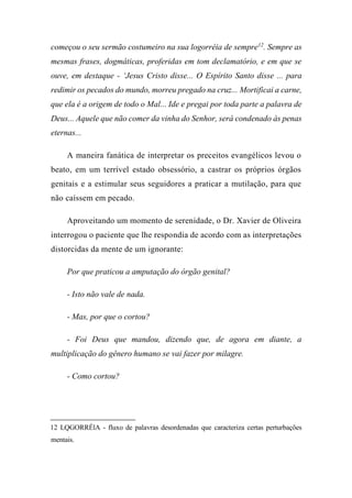 começou o seu sermão costumeiro na sua logorréia de sempre12
. Sempre as
mesmas frases, dogmáticas, proferidas em tom declamatório, e em que se
ouve, em destaque - ‘Jesus Cristo disse... O Espírito Santo disse ... para
redimir os pecados do mundo, morreu pregado na cruz... Mortificai a carne,
que ela é a origem de todo o Mal... Ide e pregai por toda parte a palavra de
Deus... Aquele que não comer da vinha do Senhor, será condenado às penas
eternas...
A maneira fanática de interpretar os preceitos evangélicos levou o
beato, em um terrível estado obsessório, a castrar os próprios órgãos
genitais e a estimular seus seguidores a praticar a mutilação, para que
não caíssem em pecado.
Aproveitando um momento de serenidade, o Dr. Xavier de Oliveira
interrogou o paciente que lhe respondia de acordo com as interpretações
distorcidas da mente de um ignorante:
Por que praticou a amputação do órgão genital?
- Isto não vale de nada.
- Mas, por que o cortou?
- Foi Deus que mandou, dizendo que, de agora em diante, a
multiplicação do gênero humano se vai fazer por milagre.
- Como cortou?
12 LQGORRÉlA - fluxo de palavras desordenadas que caracteriza certas perturbações
mentais.
 