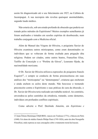 assim foi diagnosticado até o seu falecimento em 1927, na Colônia de
Jacarepaguá. A sua necropsia não revelou quaisquer anormalidades,
segundo laudo médico.
Não estaria ele, sob um estado profundo de obsessão que poderia ser
tratado pelos métodos do Espiritismo? Muitos exemplos semelhantes já
foram analisados e tratados em sessões espíritas de desobsessão, num
trabalho conjugado com a Medicina oficial.
Além de Manuel das Virgens de Oliveira, o psiquiatra Xavier de
Oliveira examinou outros misticopatas, como eram denominados os
indivíduos que se voltavam de forma exaltada para pregação dita
religiosa. Podem ser citados, entre outros beatos, Francelino Elias,
Teófilo da Conceição e o “Profeta da Gávea”, Leureano Ojeda, de
nacionalidade mexicana.
O Dr. Xavier de Oliveira utilizava expressões do psiquiatra francês
Esquirol13
, e sempre se conduziu de forma preconceituosa em suas
análises dos “misticopatas” ou “demonopatas”, criaturas que encheram
e ainda enchem os asilos deste mundo. Não houvesse o tremendo
preconceito contra o Espiritismo e suas práticas de cura da obsessão, o
Dr. Xavier de Oliveira teria realizado um trabalho notável. Ao contrário,
enveredou-se pelos caminhos da ortodoxia, tratando, como dementes,
indivíduos em profundos conflitos espirituais.
Como adverte o Prof. Deolindo Amorim, em Espiritismo e
13 Jeane Éttiene Dominique ESQUIROL- nasceu em Toulouse (1771), e faleceu em Paris
(1840). Foi aluno do médico francês Philipe Pinei (1745-1826), autor da obra Nosografia
Filosóficai, onde expressa as suas concepções sobre o tratamento moral da loucura.
 