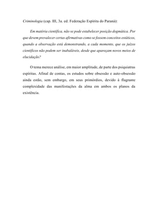 Criminologia (cap. III, 3a. ed. Federação Espírita do Paraná):
Em matéria científica, não se pode estabelecer posição dogmática. Por
que devem prevalecer certas afirmativas como se fossem conceitos estáticos,
quando a observação está demonstrando, a cada momento, que os juízos
científicos não podem ser inabaláveis, desde que apareçam novos meios de
elucidação?
O tema merece análise, em maior amplitude, de parte dos psiquiatras
espíritas. Afinal de contas, os estudos sobre obsessão e auto-obsessão
ainda estão, sem embargo, em seus primórdios, devido à flagrante
complexidade das manifestações da alma em ambos os planos da
existência.
 