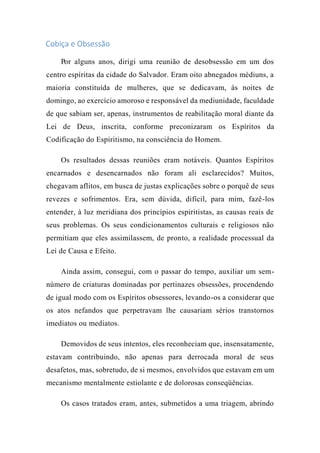 Cobiça e Obsessão
Por alguns anos, dirigi uma reunião de desobsessão em um dos
centro espíritas da cidade do Salvador. Eram oito abnegados médiuns, a
maioria constituída de mulheres, que se dedicavam, às noites de
domingo, ao exercício amoroso e responsável da mediunidade, faculdade
de que sabiam ser, apenas, instrumentos de reabilitação moral diante da
Lei de Deus, inscrita, conforme preconizaram os Espíritos da
Codificação do Espiritismo, na consciência do Homem.
Os resultados dessas reuniões eram notáveis. Quantos Espíritos
encarnados e desencarnados não foram ali esclarecidos? Muitos,
chegavam aflitos, em busca de justas explicações sobre o porquê de seus
revezes e sofrimentos. Era, sem dúvida, difícil, para mim, fazê-los
entender, à luz meridiana dos princípios espiritistas, as causas reais de
seus problemas. Os seus condicionamentos culturais e religiosos não
permitiam que eles assimilassem, de pronto, a realidade processual da
Lei de Causa e Efeito.
Ainda assim, consegui, com o passar do tempo, auxiliar um sem-
número de criaturas dominadas por pertinazes obsessões, procendendo
de igual modo com os Espíritos obsessores, levando-os a considerar que
os atos nefandos que perpetravam lhe causariam sérios transtornos
imediatos ou mediatos.
Demovidos de seus intentos, eles reconheciam que, insensatamente,
estavam contribuindo, não apenas para derrocada moral de seus
desafetos, mas, sobretudo, de si mesmos, envolvidos que estavam em um
mecanismo mentalmente estiolante e de dolorosas conseqüências.
Os casos tratados eram, antes, submetidos a uma triagem, abrindo
 