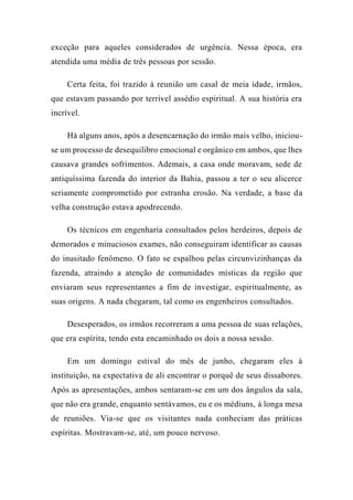 exceção para aqueles considerados de urgência. Nessa época, era
atendida uma média de três pessoas por sessão.
Certa feita, foi trazido à reunião um casal de meia idade, irmãos,
que estavam passando por terrível assédio espiritual. A sua história era
incrível.
Há alguns anos, após a desencarnação do irmão mais velho, iniciou-
se um processo de desequilibro emocional e orgânico em ambos, que lhes
causava grandes sofrimentos. Ademais, a casa onde moravam, sede de
antiquíssima fazenda do interior da Bahia, passou a ter o seu alicerce
seriamente comprometido por estranha erosão. Na verdade, a base da
velha construção estava apodrecendo.
Os técnicos em engenharia consultados pelos herdeiros, depois de
demorados e minuciosos exames, não conseguiram identificar as causas
do inusitado fenômeno. O fato se espalhou pelas circunvizinhanças da
fazenda, atraindo a atenção de comunidades místicas da região que
enviaram seus representantes a fim de investigar, espiritualmente, as
suas origens. A nada chegaram, tal como os engenheiros consultados.
Desesperados, os irmãos recorreram a uma pessoa de suas relações,
que era espírita, tendo esta encaminhado os dois a nossa sessão.
Em um domingo estival do mês de junho, chegaram eles à
instituição, na expectativa de ali encontrar o porquê de seus dissabores.
Após as apresentações, ambos sentaram-se em um dos ângulos da sala,
que não era grande, enquanto sentávamos, eu e os médiuns, à longa mesa
de reuniões. Via-se que os visitantes nada conheciam das práticas
espíritas. Mostravam-se, até, um pouco nervoso.
 