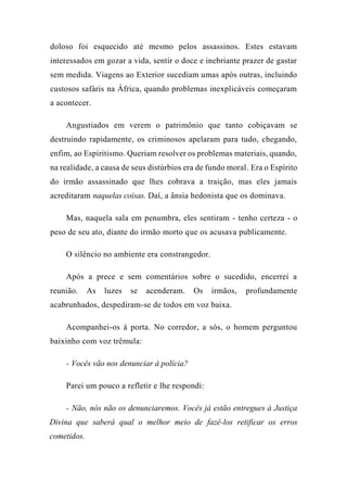 doloso foi esquecido até mesmo pelos assassinos. Estes estavam
interessados em gozar a vida, sentir o doce e inebriante prazer de gastar
sem medida. Viagens ao Exterior sucediam umas após outras, incluindo
custosos safáris na África, quando problemas inexplicáveis começaram
a acontecer.
Angustiados em verem o patrimônio que tanto cobiçavam se
destruindo rapidamente, os criminosos apelaram para tudo, chegando,
enfim, ao Espiritismo. Queriam resolver os problemas materiais, quando,
na realidade, a causa de seus distúrbios era de fundo moral. Era o Espírito
do irmão assassinado que lhes cobrava a traição, mas eles jamais
acreditaram naquelas coisas. Daí, a ânsia hedonista que os dominava.
Mas, naquela sala em penumbra, eles sentiram - tenho certeza - o
peso de seu ato, diante do irmão morto que os acusava publicamente.
O silêncio no ambiente era constrangedor.
Após a prece e sem comentários sobre o sucedido, encerrei a
reunião. As luzes se acenderam. Os irmãos, profundamente
acabrunhados, despediram-se de todos em voz baixa.
Acompanhei-os à porta. No corredor, a sós, o homem perguntou
baixinho com voz trêmula:
- Vocês vão nos denunciar à polícia?
Parei um pouco a refletir e lhe respondi:
- Não, nós não os denunciaremos. Vocês já estão entregues à Justiça
Divina que saberá qual o melhor meio de fazê-los retificar os erros
cometidos.
 